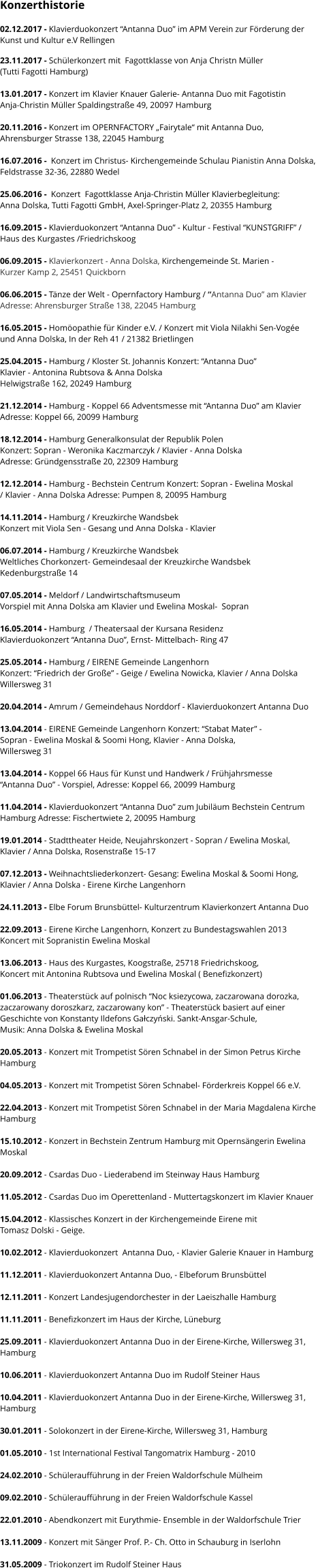 Konzerthistorie  02.12.2017 - Klavierduokonzert “Antanna Duo” im APM Verein zur Förderung der  Kunst und Kultur e.V Rellingen  23.11.2017 - Schülerkonzert mit  Fagottklasse von Anja Christn Müller  (Tutti Fagotti Hamburg)  13.01.2017 - Konzert im Klavier Knauer Galerie- Antanna Duo mit Fagotistin  Anja-Christin Müller Spaldingstraße 49, 20097 Hamburg  20.11.2016 - Konzert im OPERNFACTORY „Fairytale“ mit Antanna Duo,  Ahrensburger Strasse 138, 22045 Hamburg   16.07.2016 -  Konzert im Christus- Kirchengemeinde Schulau Pianistin Anna Dolska, Feldstrasse 32-36, 22880 Wedel   25.06.2016 -  Konzert  Fagottklasse Anja-Christin Müller Klavierbegleitung:  Anna Dolska, Tutti Fagotti GmbH, Axel-Springer-Platz 2, 20355 Hamburg  16.09.2015 - Klavierduokonzert “Antanna Duo” - Kultur - Festival “KUNSTGRIFF” /  Haus des Kurgastes /Friedrichskoog   06.09.2015 - Klavierkonzert - Anna Dolska, Kirchengemeinde St. Marien -  Kurzer Kamp 2, 25451 Quickborn  06.06.2015 - Tänze der Welt - Opernfactory Hamburg / “Antanna Duo” am Klavier Adresse: Ahrensburger Straße 138, 22045 Hamburg  16.05.2015 - Homöopathie für Kinder e.V. / Konzert mit Viola Nilakhi Sen-Vogée  und Anna Dolska, In der Reh 41 / 21382 Brietlingen  25.04.2015 - Hamburg / Kloster St. Johannis Konzert: “Antanna Duo”  Klavier - Antonina Rubtsova & Anna Dolska  Helwigstraße 162, 20249 Hamburg  21.12.2014 - Hamburg - Koppel 66 Adventsmesse mit “Antanna Duo” am Klavier  Adresse: Koppel 66, 20099 Hamburg   18.12.2014 - Hamburg Generalkonsulat der Republik Polen  Konzert: Sopran - Weronika Kaczmarczyk / Klavier - Anna Dolska  Adresse: Gründgensstraße 20, 22309 Hamburg   12.12.2014 - Hamburg - Bechstein Centrum Konzert: Sopran - Ewelina Moskal  / Klavier - Anna Dolska Adresse: Pumpen 8, 20095 Hamburg  14.11.2014 - Hamburg / Kreuzkirche Wandsbek Konzert mit Viola Sen - Gesang und Anna Dolska - Klavier  06.07.2014 - Hamburg / Kreuzkirche Wandsbek Weltliches Chorkonzert- Gemeindesaal der Kreuzkirche Wandsbek Kedenburgstraße 14  07.05.2014 - Meldorf / Landwirtschaftsmuseum Vorspiel mit Anna Dolska am Klavier und Ewelina Moskal-  Sopran  16.05.2014 - Hamburg  / Theatersaal der Kursana Residenz  Klavierduokonzert “Antanna Duo”, Ernst- Mittelbach- Ring 47  25.05.2014 - Hamburg / EIRENE Gemeinde Langenhorn  Konzert: “Friedrich der Große” - Geige / Ewelina Nowicka, Klavier / Anna Dolska Willersweg 31   20.04.2014 - Amrum / Gemeindehaus Norddorf - Klavierduokonzert Antanna Duo  13.04.2014 - EIRENE Gemeinde Langenhorn Konzert: “Stabat Mater” - Sopran - Ewelina Moskal & Soomi Hong, Klavier - Anna Dolska,  Willersweg 31  13.04.2014 - Koppel 66 Haus für Kunst und Handwerk / Frühjahrsmesse “Antanna Duo” - Vorspiel, Adresse: Koppel 66, 20099 Hamburg  11.04.2014 - Klavierduokonzert “Antanna Duo” zum Jubiläum Bechstein Centrum  Hamburg Adresse: Fischertwiete 2, 20095 Hamburg  19.01.2014 - Stadttheater Heide, Neujahrskonzert - Sopran / Ewelina Moskal,  Klavier / Anna Dolska, Rosenstraße 15-17  07.12.2013 - Weihnachtsliederkonzert- Gesang: Ewelina Moskal & Soomi Hong,  Klavier / Anna Dolska - Eirene Kirche Langenhorn  24.11.2013 - Elbe Forum Brunsbüttel- Kulturzentrum Klavierkonzert Antanna Duo  22.09.2013 - Eirene Kirche Langenhorn, Konzert zu Bundestagswahlen 2013 Koncert mit Sopranistin Ewelina Moskal  13.06.2013 - Haus des Kurgastes, Koogstraße, 25718 Friedrichskoog, Koncert mit Antonina Rubtsova und Ewelina Moskal ( Benefizkonzert)  01.06.2013 - Theaterstück auf polnisch “Noc ksiezycowa, zaczarowana dorozka,  zaczarowany doroszkarz, zaczarowany kon” - Theaterstück basiert auf einer Geschichte von Konstanty Ildefons Gałczyński. Sankt-Ansgar-Schule,  Musik: Anna Dolska & Ewelina Moskal  20.05.2013 - Konzert mit Trompetist Sören Schnabel in der Simon Petrus Kirche  Hamburg  04.05.2013 - Konzert mit Trompetist Sören Schnabel- Förderkreis Koppel 66 e.V.    22.04.2013 - Konzert mit Trompetist Sören Schnabel in der Maria Magdalena Kirche  Hamburg      15.10.2012 - Konzert in Bechstein Zentrum Hamburg mit Opernsängerin Ewelina  Moskal  20.09.2012 - Csardas Duo - Liederabend im Steinway Haus Hamburg  11.05.2012 - Csardas Duo im Operettenland - Muttertagskonzert im Klavier Knauer  15.04.2012 - Klassisches Konzert in der Kirchengemeinde Eirene mit  Tomasz Dolski - Geige.  10.02.2012 - Klavierduokonzert  Antanna Duo, - Klavier Galerie Knauer in Hamburg  11.12.2011 - Klavierduokonzert Antanna Duo, - Elbeforum Brunsbüttel  12.11.2011 - Konzert Landesjugendorchester in der Laeiszhalle Hamburg  11.11.2011 - Benefizkonzert im Haus der Kirche, Lüneburg  25.09.2011 - Klavierduokonzert Antanna Duo in der Eirene-Kirche, Willersweg 31,  Hamburg  10.06.2011 - Klavierduokonzert Antanna Duo im Rudolf Steiner Haus  10.04.2011 - Klavierduokonzert Antanna Duo in der Eirene-Kirche, Willersweg 31,  Hamburg  30.01.2011 - Solokonzert in der Eirene-Kirche, Willersweg 31, Hamburg  01.05.2010 - 1st International Festival Tangomatrix Hamburg - 2010  24.02.2010 - Schüleraufführung in der Freien Waldorfschule Mülheim  09.02.2010 - Schüleraufführung in der Freien Waldorfschule Kassel  22.01.2010 - Abendkonzert mit Eurythmie- Ensemble in der Waldorfschule Trier  13.11.2009 - Konzert mit Sänger Prof. P.- Ch. Otto in Schauburg in Iserlohn  31.05.2009 - Triokonzert im Rudolf Steiner Haus