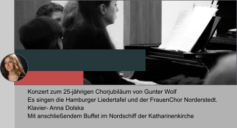 Konzert zum 25-jährigen Chorjubiläum von Gunter Wolf  Es singen die Hamburger Liedertafel und der FrauenChor Norderstedt.  Klavier- Anna Dolska Mit anschließendem Buffet im Nordschiff der Katharinenkirche